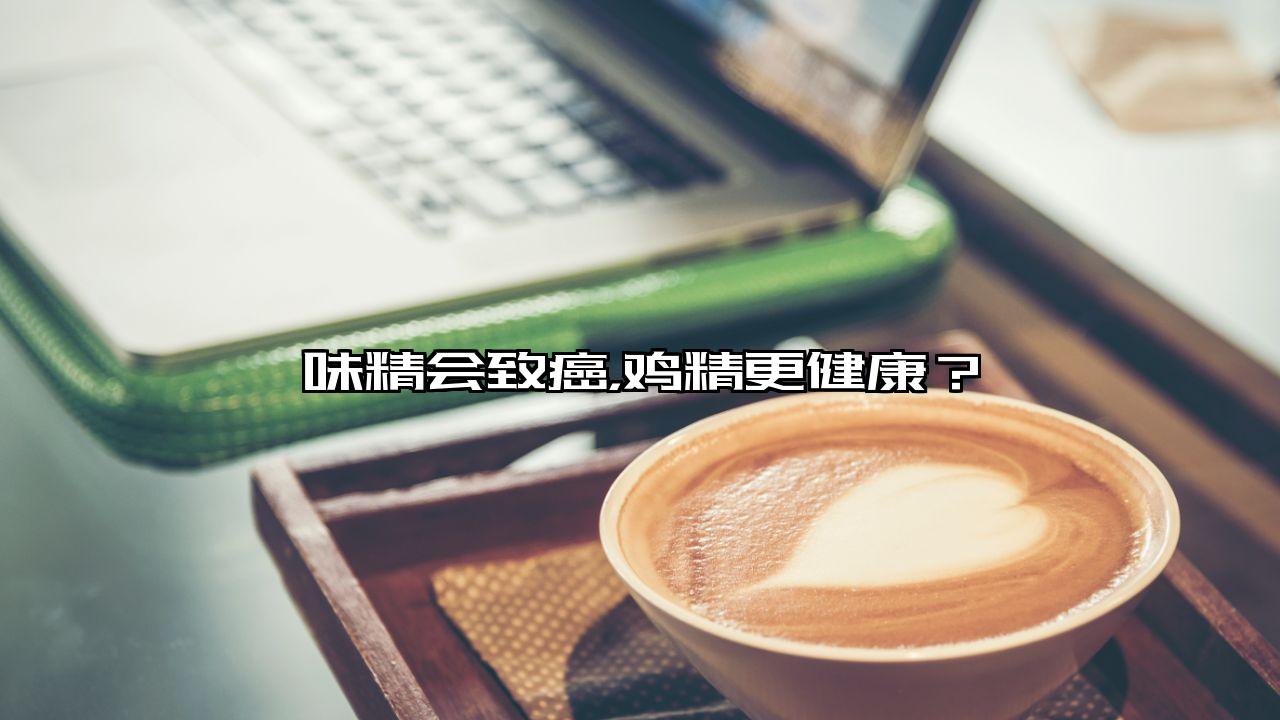 味精会致癌，鸡精更健康？