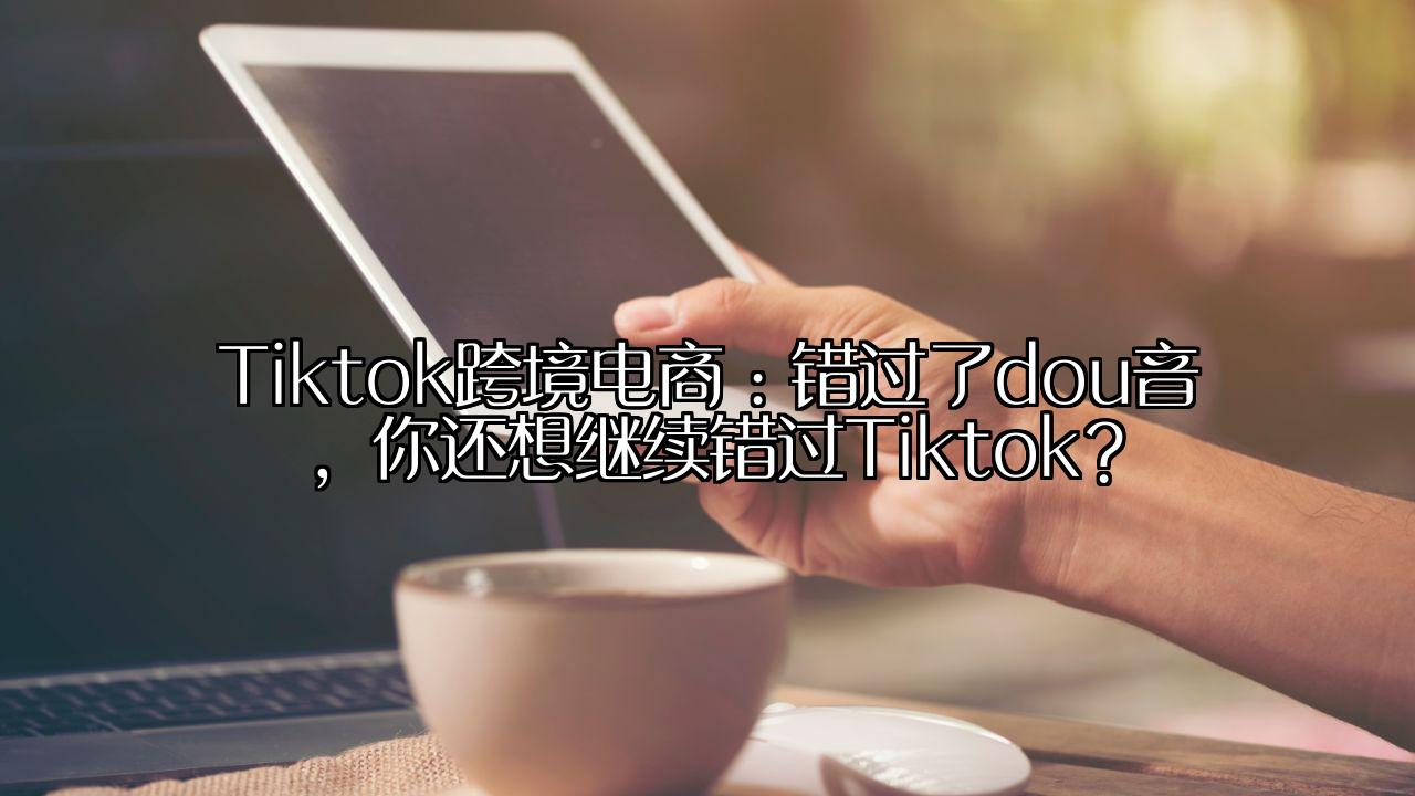 Tiktok跨境电商：错过了dou音，你还想继续错过Tiktok？