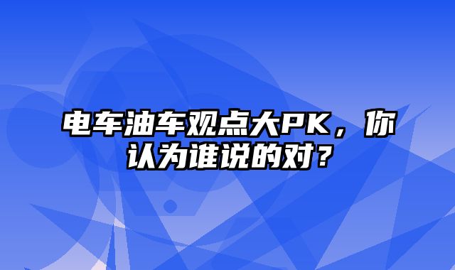 电车油车观点大PK，你认为谁说的对？