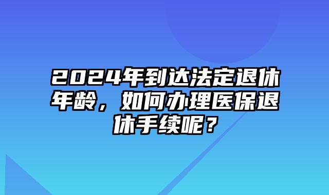 2024年到达法定退休年龄，如何办理医保退休手续呢？