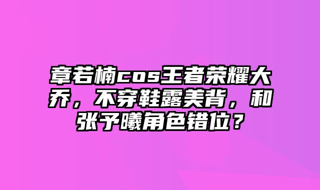 章若楠cos王者荣耀大乔，不穿鞋露美背，和张予曦角色错位？