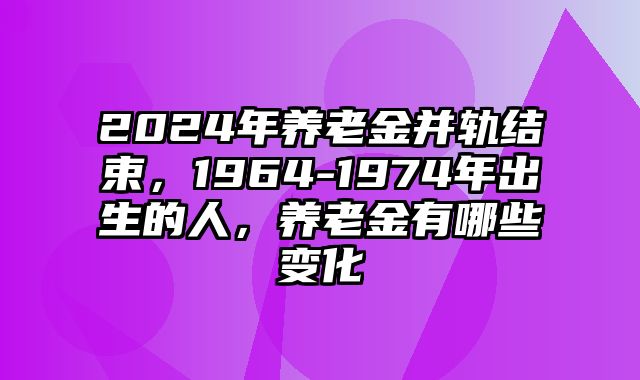 2024年养老金并轨结束，1964-1974年出生的人，养老金有哪些变化