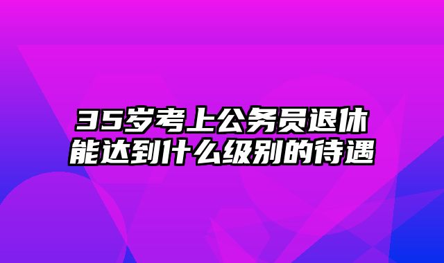 35岁考上公务员退休能达到什么级别的待遇