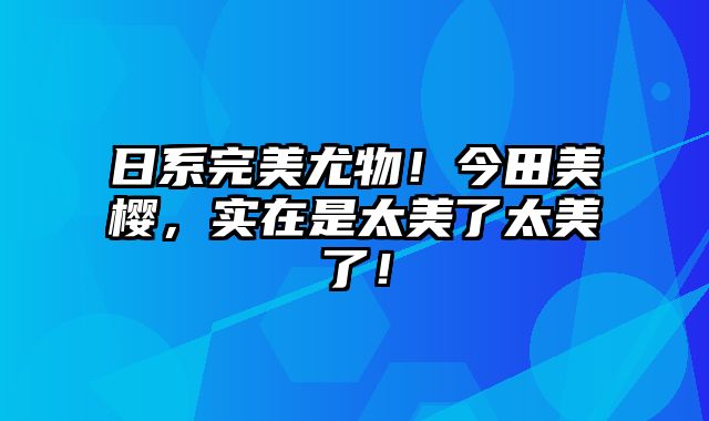 日系完美尤物！今田美樱，实在是太美了太美了！