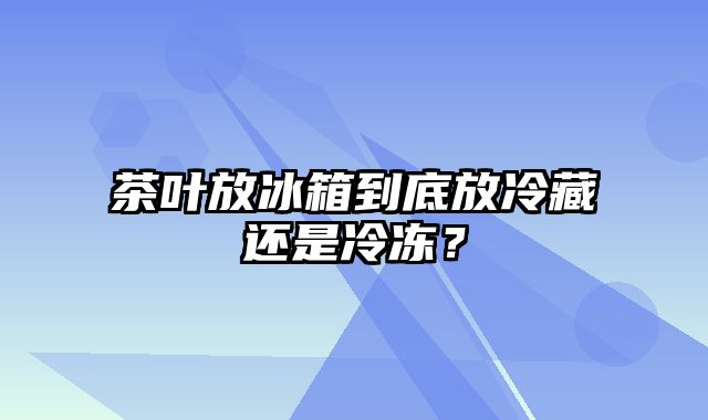 茶叶放冰箱到底放冷藏还是冷冻？