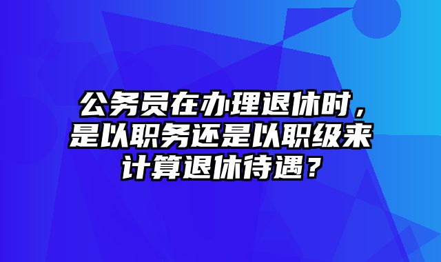 公务员在办理退休时，是以职务还是以职级来计算退休待遇？