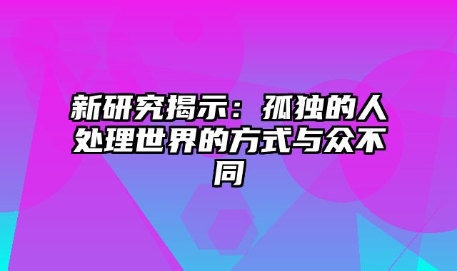 新研究揭示：孤独的人处理世界的方式与众不同