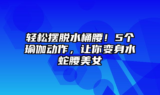 轻松摆脱水桶腰！5个瑜伽动作，让你变身水蛇腰美女