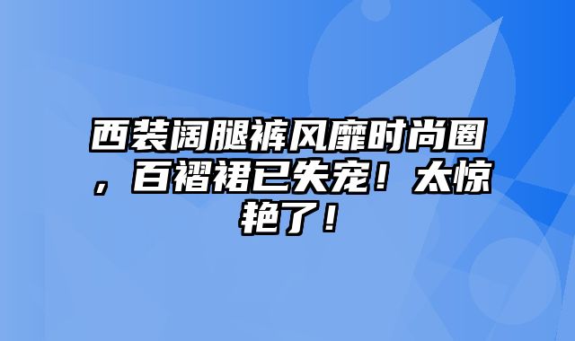 西装阔腿裤风靡时尚圈，百褶裙已失宠！太惊艳了！