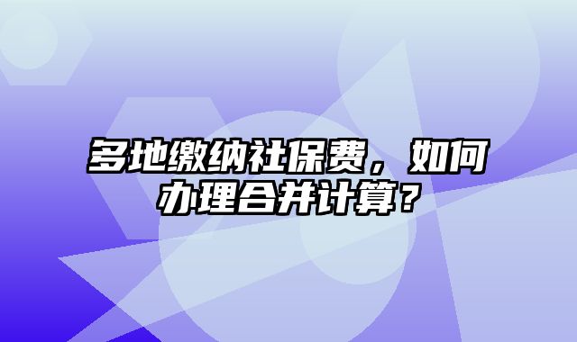 多地缴纳社保费，如何办理合并计算？