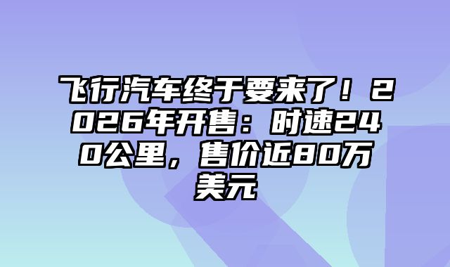 飞行汽车终于要来了！2026年开售：时速240公里，售价近80万美元