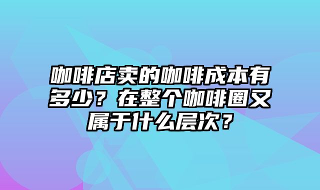 咖啡店卖的咖啡成本有多少？在整个咖啡圈又属于什么层次？