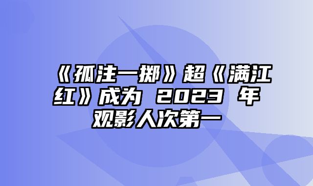 《孤注一掷》超《满江红》成为 2023 年观影人次第一