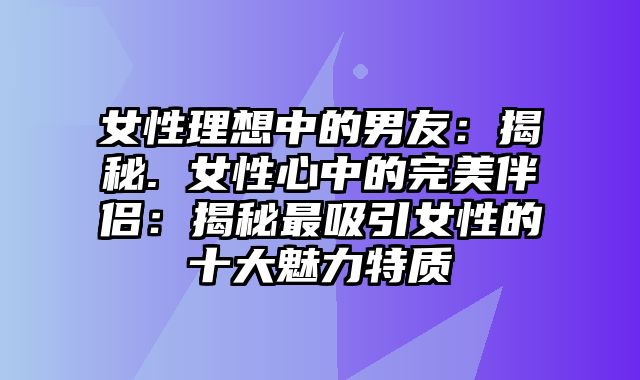 女性理想中的男友：揭秘. 女性心中的完美伴侣：揭秘最吸引女性的十大魅力特质