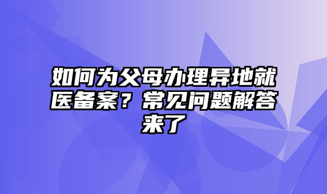 如何为父母办理异地就医备案？常见问题解答来了