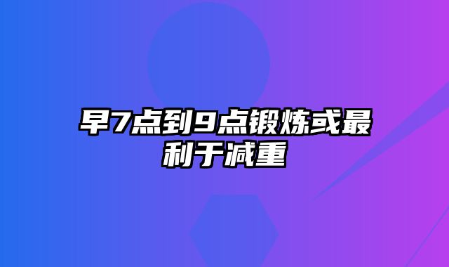 早7点到9点锻炼或最利于减重