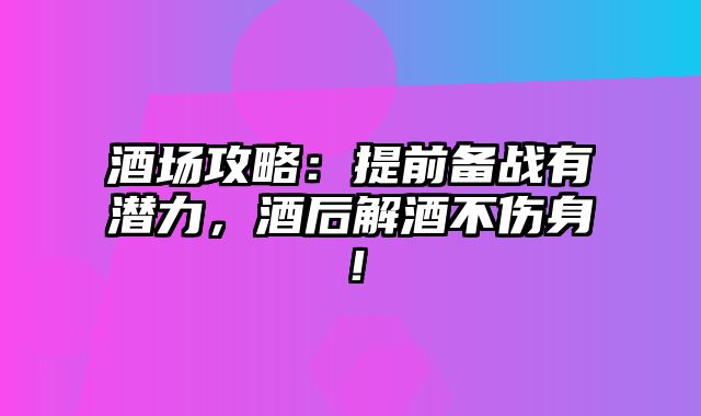 酒场攻略：提前备战有潜力，酒后解酒不伤身！