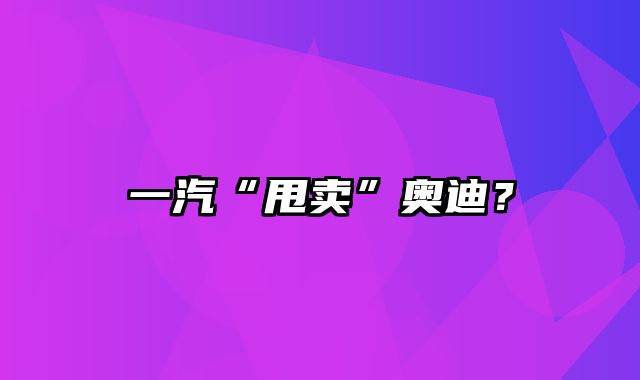 一汽“甩卖”奥迪？