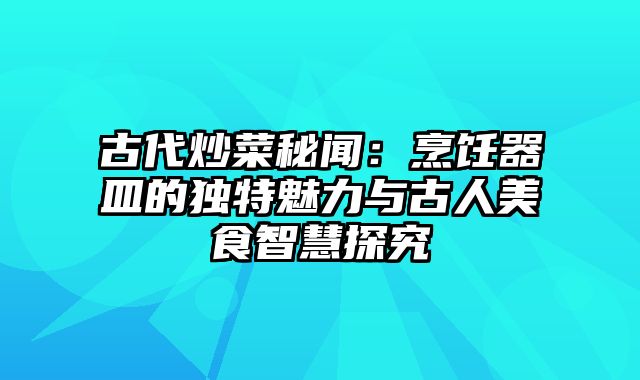 古代炒菜秘闻：烹饪器皿的独特魅力与古人美食智慧探究